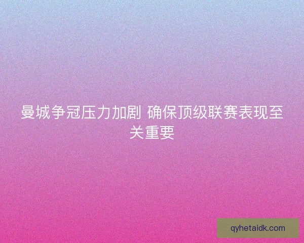 曼城争冠压力加剧 确保顶级联赛表现至关重要