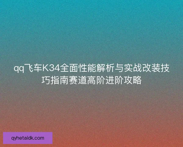 qq飞车K34全面性能解析与实战改装技巧指南赛道高阶进阶攻略